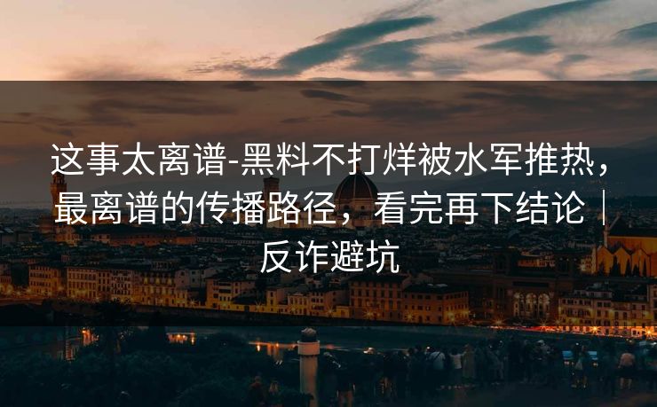这事太离谱-黑料不打烊被水军推热，最离谱的传播路径，看完再下结论｜反诈避坑
