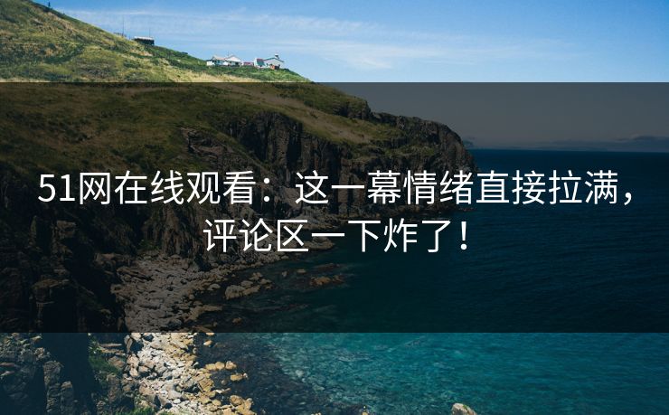 51网在线观看:这一幕情绪直接拉满,评论区一下炸了! 51网在线观看:这一幕情绪直接拉满,评论区一下炸了!
